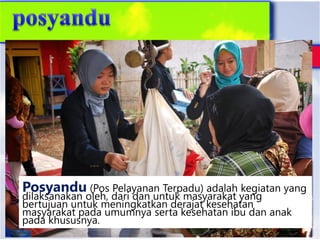 Posyandu (Pos Pelayanan Terpadu) adalah kegiatan yang
dilaksanakan oleh, dari dan untuk masyarakat yang
bertujuan untuk meningkatkan derajat kesehatan
masyarakat pada umumnya serta kesehatan ibu dan anak
pada khususnya.
 