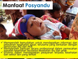  Memperoleh kemudahan untuk mendapatkan informasi dan
pelayanan kesehatan dasar, terutama yang berkaitan dengan
penurunan AKI dan AKB.
 Memperoleh bantuan secara professional dalam pemecahan
masalah kesehatan terutama kesehatan ibu dan anak.
 Efisiensi dalam mendapatkan pelayanan terpadu kesehatan
dan sektor lain yang terkait
Manfaat Posyandu
 