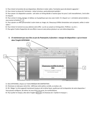 1 : Pour choisir la transition de vos diapositives. Attention à rester sobre, l’animation peut vite devenir agaçante ! 
2 : Pour choisir la vitesse de l’animation : évitez la lenteur, particulièrement pénible ! 
3 : Pour passer à la diapositive suivante : soit selon un timing décidé à l’avance (pour les pros !) soit manuellement, c’est-à-dire en cliquant. 
4 : Pour animer le texte, l’image, le tableau ou le graphique que vous avez inséré. En cliquant sur « animation personnalisée », vous ouvrez la fenêtre 
5 : Pour ajouter un effet personnalisé à votre texte ou image, etc. Beaucoup d’effets fantaisistes sont proposés, veillez à rester sobre ! 
6 : Pour choisir le moment où vous obtenez votre effet : au clic ou suivant un timing précis. Préférez « au clic ». 
7 : Pour gérer l’ordre d’apparition de vos effets si vous en avez prévus plusieurs sur une même diapositive. 
5. Et maintenant que vous êtes un pro du Powerpoint, la fonction « masque de diapositives » qui se trouve dans l’onglet AFFICHAGE. 
1 : Dans AFFICHAGE, cliquez sur l’icône MASQUE DES DIAPOSITIVES 
2 : Choisissez un style pour votre titre : définissez votre police, sa taille, sa couleur, etc. 
3 : Oh ! Magie ! Le titre apparaît maintenant toujours de la même façon, quelle que soit la disposition de votre diapositive ! 
Vous pouvez configurer, de même, les sous-titres, les puces, les numérotations. 
4 : Pour quitter le masque, allez dans l’onglet entouré et choisissez de « Quitter le masque ». 
5 
1 
2 
3 