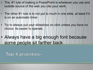 • The #1 rule of making a PowerPoint is whenever you use and
outside source of the web you cite your work.
• The other #1 rule is to not put to much in one slide, at least if it
is on an automatic timer.
• Try to always put your slideshow on click unless you have no
choice. Its easier to operate.
• Always have a big enough font because
some people sit farther back