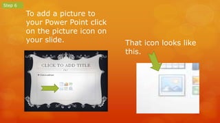To add a picture to 
your Power Point click 
on the picture icon on 
your slide. 
Step 6 
That icon looks like 
this. 
 