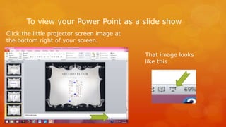 To view your Power Point as a slide show 
Click the little projector screen image at 
the bottom right of your screen. 
That image looks 
like this 
 