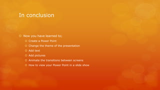 In conclusion 
 Now you have learned to; 
 Create a Power Point 
 Change the theme of the presentation 
 Add text 
 Add pictures 
 Animate the transitions between screens 
 How to view your Power Point in a slide show 
