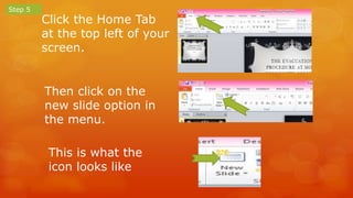 Click the Home Tab 
at the top left of your 
screen. 
Step 5 
Then click on the 
new slide option in 
the menu. 
This is what the 
icon looks like 
 