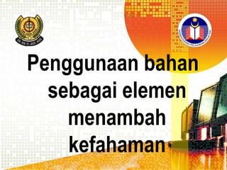 Penggunaan bahan
sebagai elemen
menambah
kefahaman

 