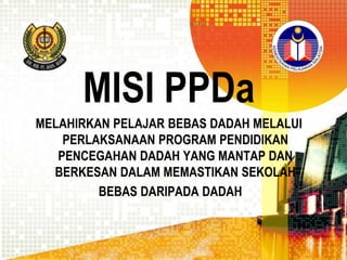 MISI PPDa
MELAHIRKAN PELAJAR BEBAS DADAH MELALUI
PERLAKSANAAN PROGRAM PENDIDIKAN
PENCEGAHAN DADAH YANG MANTAP DAN
BERKESAN DALAM MEMASTIKAN SEKOLAH
BEBAS DARIPADA DADAH

 