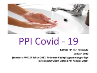 PPI Covid - 19
Komite PPI RSP Rotinsulu
Januari 2020
(sumber : PMK 27 Tahun 2017, Pedoman Kesiapsiagaan menghadapi
infeksi nCOV 2019-DitJend PPI Kemkes 2020)
 