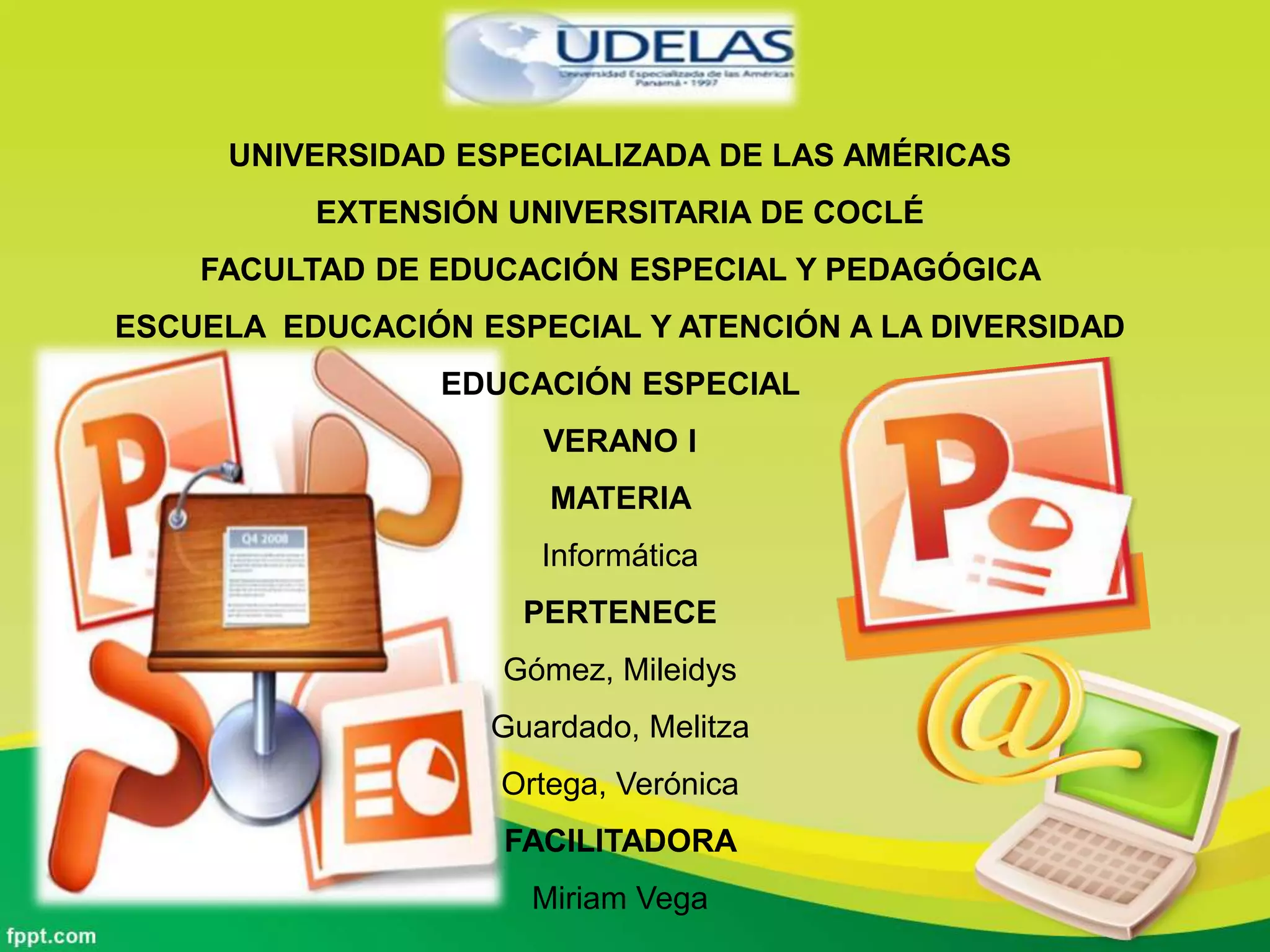 UNIVERSIDAD ESPECIALIZADA DE LAS AMÉRICAS
EXTENSIÓN UNIVERSITARIA DE COCLÉ
FACULTAD DE EDUCACIÓN ESPECIAL Y PEDAGÓGICA
ESCUELA EDUCACIÓN ESPECIAL Y ATENCIÓN A LA DIVERSIDAD
EDUCACIÓN ESPECIAL
VERANO I
MATERIA
Informática
PERTENECE
Gómez, Mileidys
Guardado, Melitza
Ortega, Verónica
FACILITADORA
Miriam Vega
 
