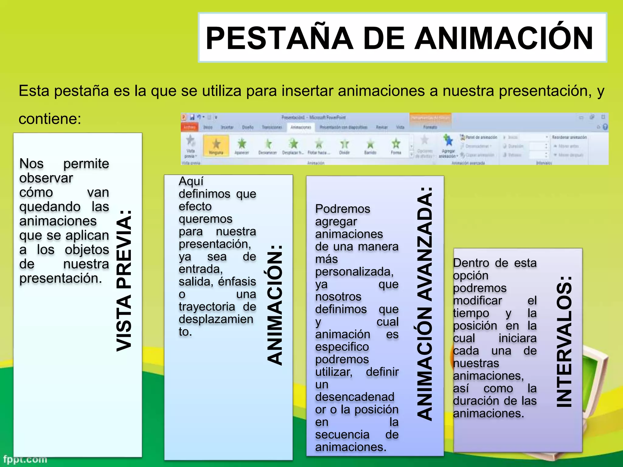 PESTAÑA DE ANIMACIÓN
Esta pestaña es la que se utiliza para insertar animaciones a nuestra presentación, y
contiene:
ANIMACIÓNAVANZADA:
ANIMACIÓN:
INTERVALOS:
VISTAPREVIA:
Nos permite
observar
cómo van
quedando las
animaciones
que se aplican
a los objetos
de nuestra
presentación.
Aquí
definimos que
efecto
queremos
para nuestra
presentación,
ya sea de
entrada,
salida, énfasis
o una
trayectoria de
desplazamien
to.
Podremos
agregar
animaciones
de una manera
más
personalizada,
ya que
nosotros
definimos que
y cual
animación es
especifico
podremos
utilizar, definir
un
desencadenad
or o la posición
en la
secuencia de
animaciones.
Dentro de esta
opción
podremos
modificar el
tiempo y la
posición en la
cual iniciara
cada una de
nuestras
animaciones,
así como la
duración de las
animaciones.
 