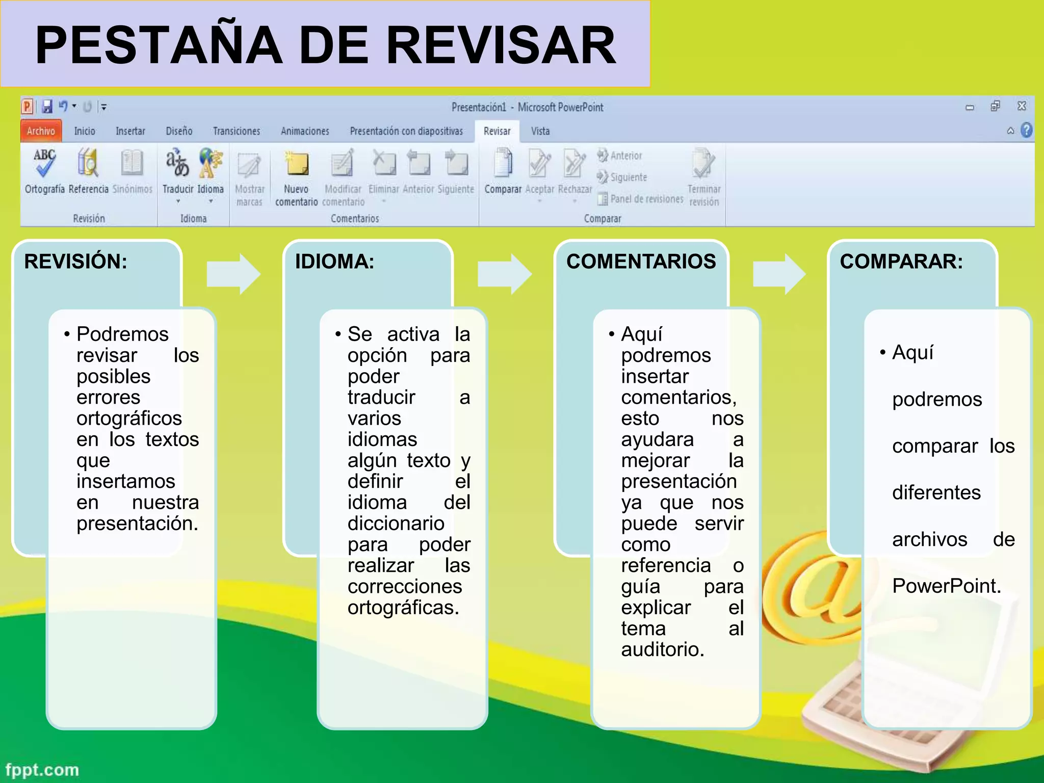 PESTAÑA DE REVISAR
REVISIÓN:
• Podremos
revisar los
posibles
errores
ortográficos
en los textos
que
insertamos
en nuestra
presentación.
IDIOMA:
• Se activa la
opción para
poder
traducir a
varios
idiomas
algún texto y
definir el
idioma del
diccionario
para poder
realizar las
correcciones
ortográficas.
COMENTARIOS
• Aquí
podremos
insertar
comentarios,
esto nos
ayudara a
mejorar la
presentación
ya que nos
puede servir
como
referencia o
guía para
explicar el
tema al
auditorio.
COMPARAR:
• Aquí
podremos
comparar los
diferentes
archivos de
PowerPoint.
 