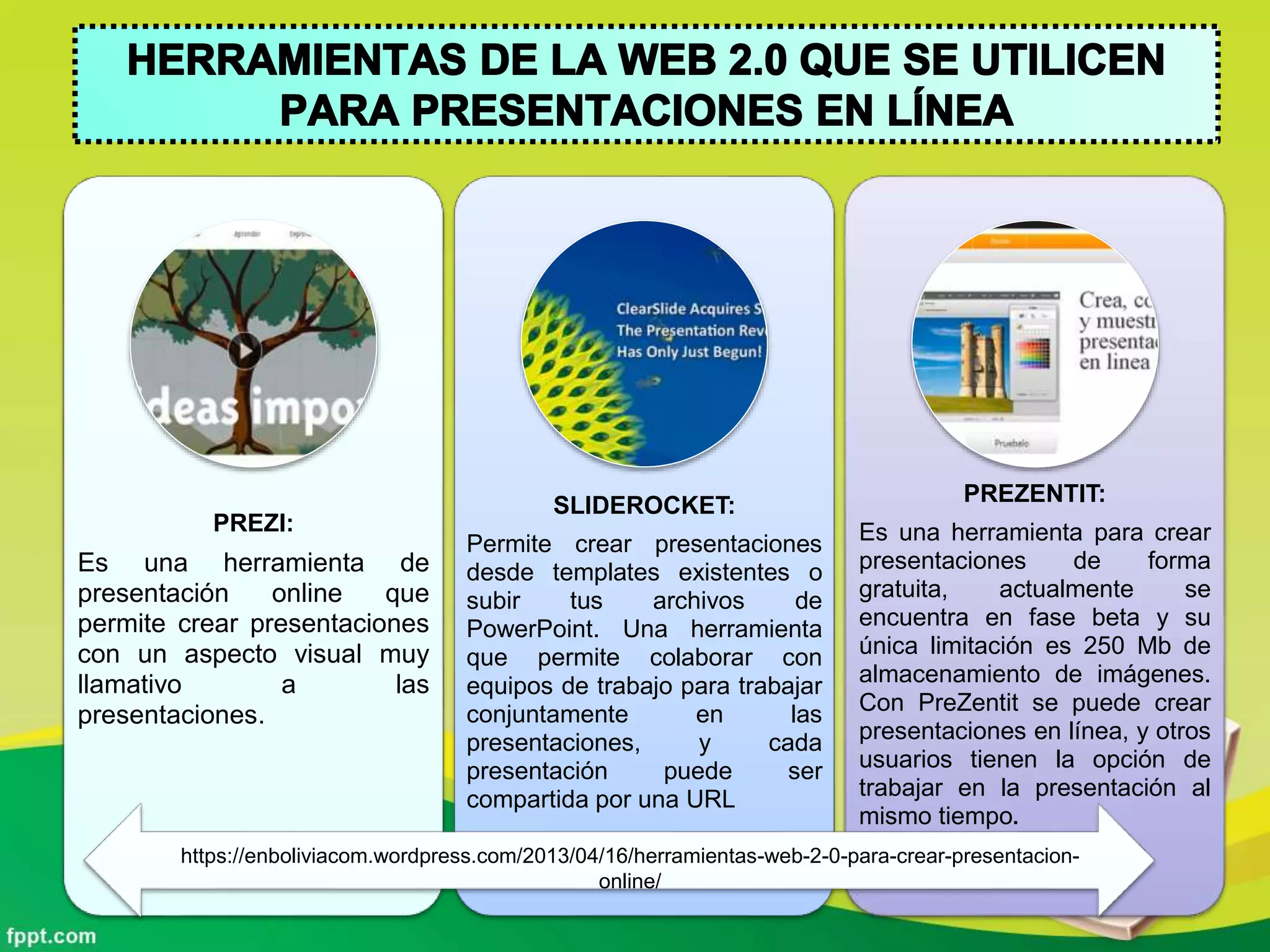 PREZI:
Es una herramienta de
presentación online que
permite crear presentaciones
con un aspecto visual muy
llamativo a las
presentaciones.
SLIDEROCKET:
Permite crear presentaciones
desde templates existentes o
subir tus archivos de
PowerPoint. Una herramienta
que permite colaborar con
equipos de trabajo para trabajar
conjuntamente en las
presentaciones, y cada
presentación puede ser
compartida por una URL
PREZENTIT:
Es una herramienta para crear
presentaciones de forma
gratuita, actualmente se
encuentra en fase beta y su
única limitación es 250 Mb de
almacenamiento de imágenes.
Con PreZentit se puede crear
presentaciones en línea, y otros
usuarios tienen la opción de
trabajar en la presentación al
mismo tiempo.
https://enboliviacom.wordpress.com/2013/04/16/herramientas-web-2-0-para-crear-presentacion-
online/
 