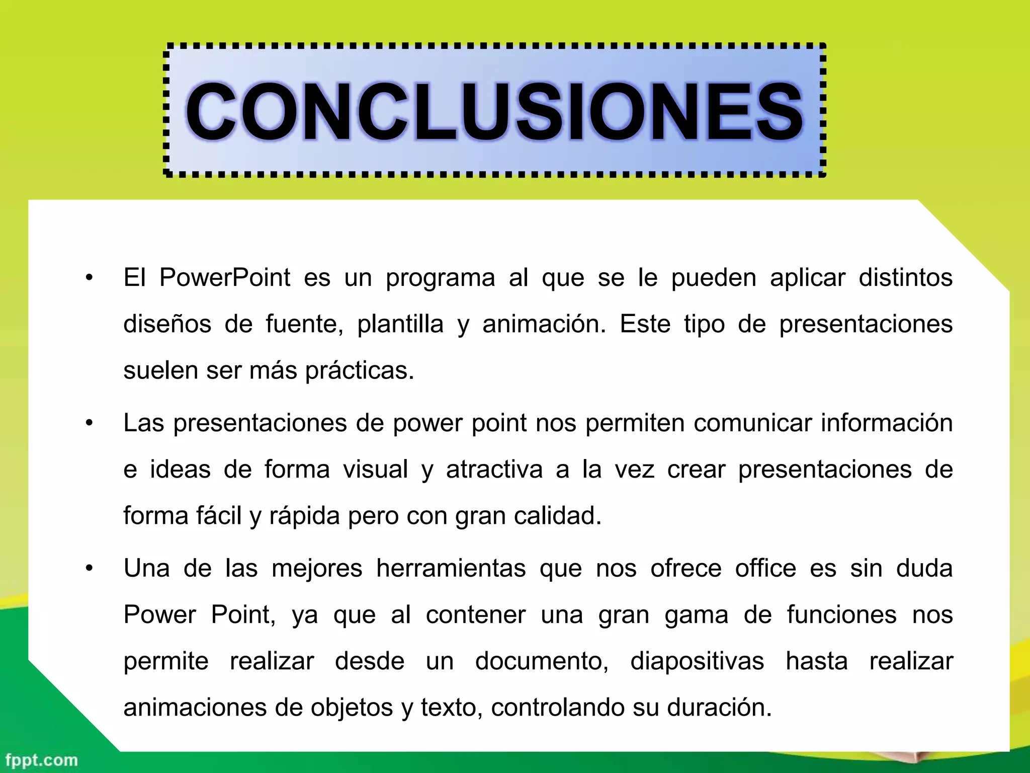 CONCLUSIONES
• El PowerPoint es un programa al que se le pueden aplicar distintos
diseños de fuente, plantilla y animación. Este tipo de presentaciones
suelen ser más prácticas.
• Las presentaciones de power point nos permiten comunicar información
e ideas de forma visual y atractiva a la vez crear presentaciones de
forma fácil y rápida pero con gran calidad.
• Una de las mejores herramientas que nos ofrece office es sin duda
Power Point, ya que al contener una gran gama de funciones nos
permite realizar desde un documento, diapositivas hasta realizar
animaciones de objetos y texto, controlando su duración.
 