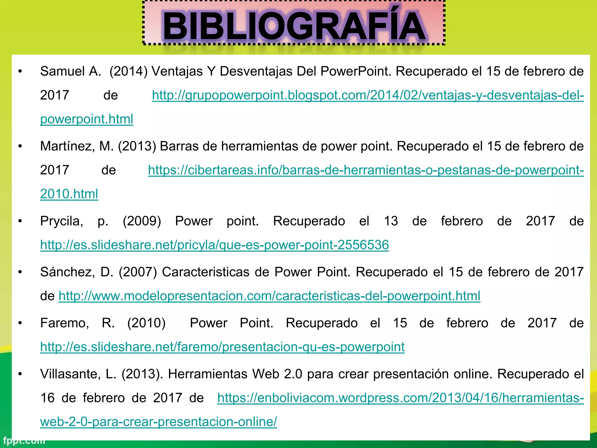 • Samuel A. (2014) Ventajas Y Desventajas Del PowerPoint. Recuperado el 15 de febrero de
2017 de http://grupopowerpoint.blogspot.com/2014/02/ventajas-y-desventajas-del-
powerpoint.html
• Martínez, M. (2013) Barras de herramientas de power point. Recuperado el 15 de febrero de
2017 de https://cibertareas.info/barras-de-herramientas-o-pestanas-de-powerpoint-
2010.html
• Prycila, p. (2009) Power point. Recuperado el 13 de febrero de 2017 de
http://es.slideshare.net/pricyla/que-es-power-point-2556536
• Sánchez, D. (2007) Caracteristicas de Power Point. Recuperado el 15 de febrero de 2017
de http://www.modelopresentacion.com/caracteristicas-del-powerpoint.html
• Faremo, R. (2010) Power Point. Recuperado el 15 de febrero de 2017 de
http://es.slideshare.net/faremo/presentacion-qu-es-powerpoint
• Villasante, L. (2013). Herramientas Web 2.0 para crear presentación online. Recuperado el
16 de febrero de 2017 de https://enboliviacom.wordpress.com/2013/04/16/herramientas-
web-2-0-para-crear-presentacion-online/
 