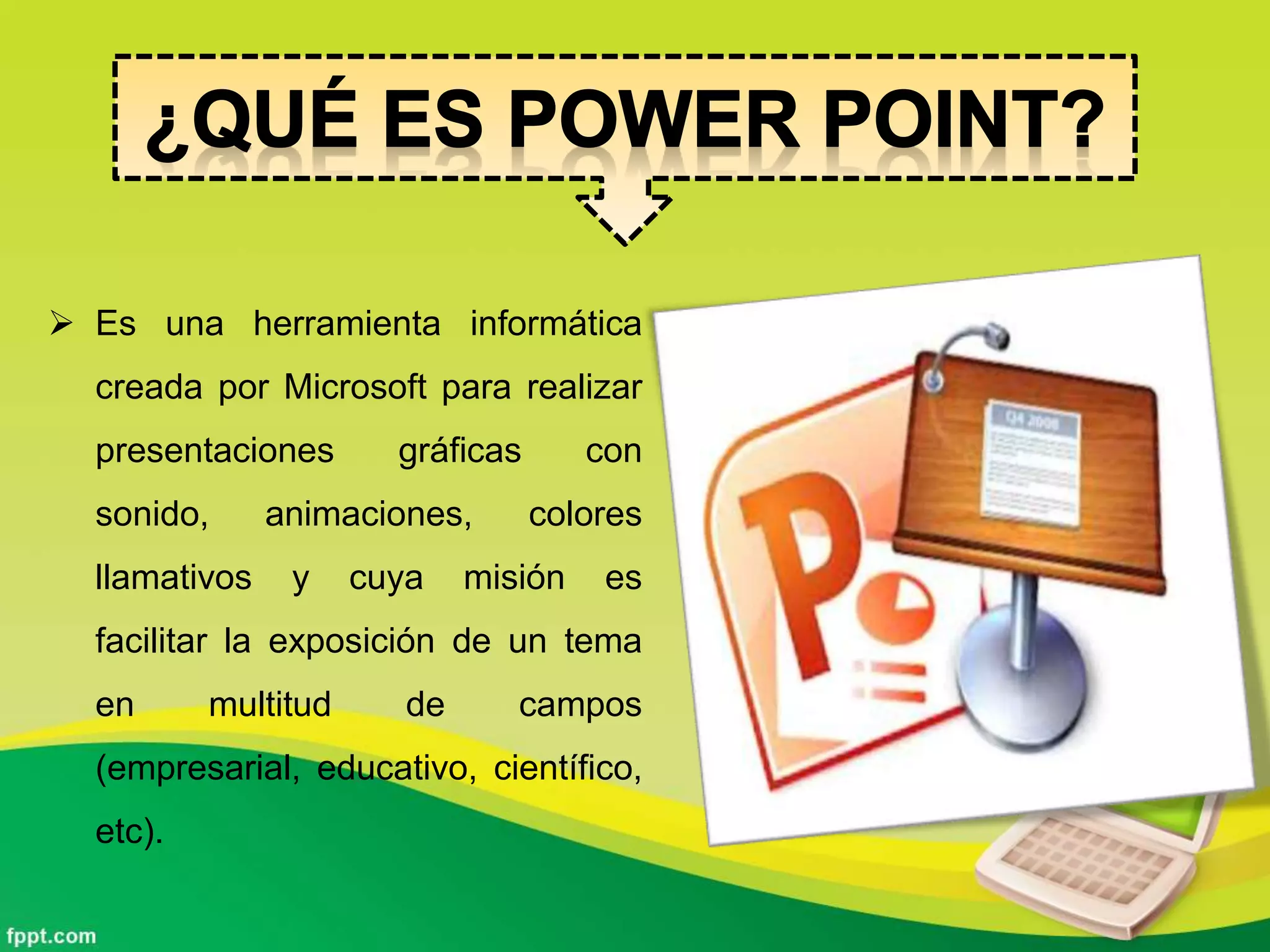  Es una herramienta informática
creada por Microsoft para realizar
presentaciones gráficas con
sonido, animaciones, colores
llamativos y cuya misión es
facilitar la exposición de un tema
en multitud de campos
(empresarial, educativo, científico,
etc).
 