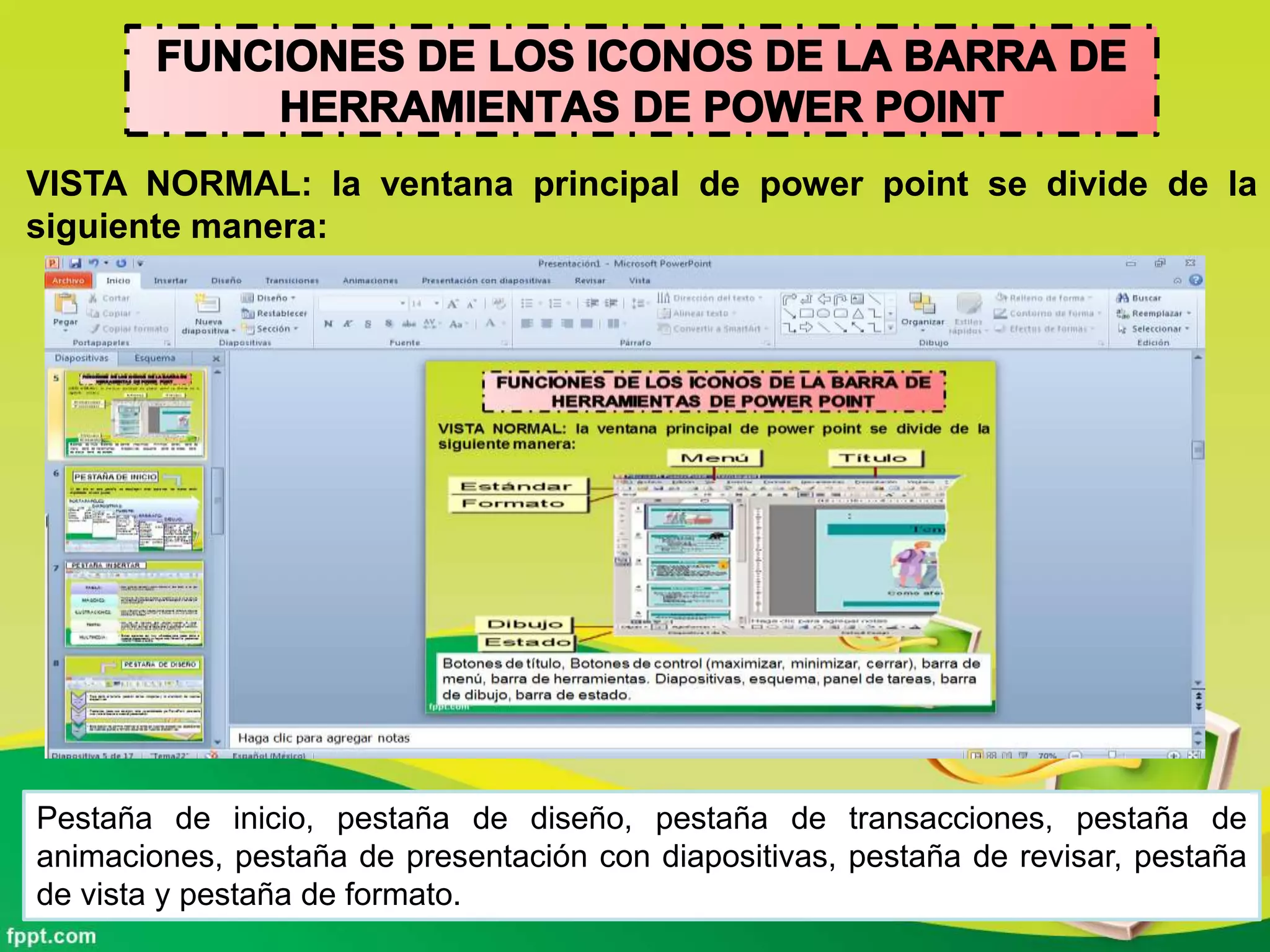 VISTA NORMAL: la ventana principal de power point se divide de la
siguiente manera:
Pestaña de inicio, pestaña de diseño, pestaña de transacciones, pestaña de
animaciones, pestaña de presentación con diapositivas, pestaña de revisar, pestaña
de vista y pestaña de formato.
 