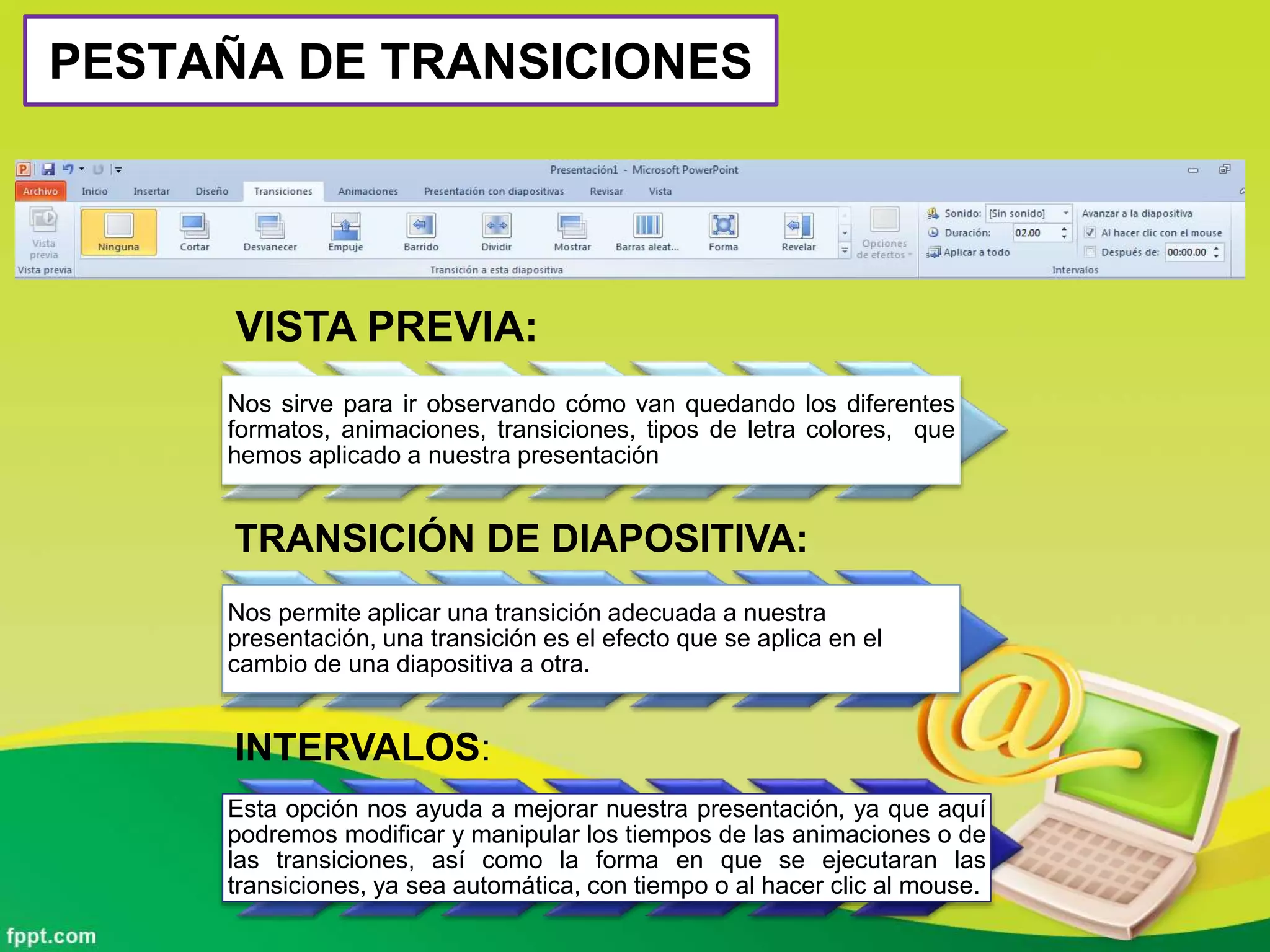 PESTAÑA DE TRANSICIONES
VISTA PREVIA:
Nos sirve para ir observando cómo van quedando los diferentes
formatos, animaciones, transiciones, tipos de letra colores, que
hemos aplicado a nuestra presentación
TRANSICIÓN DE DIAPOSITIVA:
Nos permite aplicar una transición adecuada a nuestra
presentación, una transición es el efecto que se aplica en el
cambio de una diapositiva a otra.
INTERVALOS:
Esta opción nos ayuda a mejorar nuestra presentación, ya que aquí
podremos modificar y manipular los tiempos de las animaciones o de
las transiciones, así como la forma en que se ejecutaran las
transiciones, ya sea automática, con tiempo o al hacer clic al mouse.
 