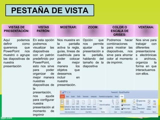 PESTAÑA DE VISTA
VISTAS DE
PRESENTACIÓN:
VISTAS
PATRÓN:
MOSTRAR: ZOOM: COLOR O
ESCALA DE
GRISES:
VENTANA:
Aquí podemos
definir como
queremos que
PowerPoint nos
muestro o agrupe
las diapositivas de
nuestra
presentación
En esta opción
podremos
visualizar las
diapositivas
con un patrón
predefinido por
PowerPoint,
esto nos sirve
para poder
organizar de
mejor manera
nuestras
diapositivas de
la
presentación,
nos ayuda
para configurar
nuestra
presentación al
momento de
imprimir
Nos muestra en
la pantalla
activa la regla,
guías, líneas de
cuadricula para
poder colocar
de mejor
manera los
objetos que
deseamos
incluir en
nuestra
presentación.
Opción que
nos permite
ajustar la
presentación a
la pantalla,
hablando del
tamaño de la
diapositiva
Podremos hacer
combinaciones
para mostrar las
diapositivas, nos
sirve para ahorrar
color al momento
de imprimir.
Nos sirve para
trabajar con
diferentes
presentacione
s electrónicas
o archivos,
organiza la
forma en que
interactuamos
con ellos.
 