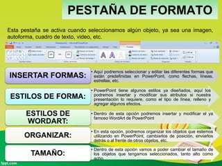 PESTAÑA DE FORMATO
• Aquí podremos seleccionar y editar las diferentes formas que
están predefinidas en PowerPoint, como flechas, líneas,
estrellas, etc.
INSERTAR FORMAS:
• PowerPoint tiene algunos estilos ya diseñados, aquí los
podremos insertar y modificar sus atributos si nuestra
presentación lo requiere, como el tipo de línea, relleno y
agregar algunos efectos.
ESTILOS DE FORMA:
• Dentro de esta opción podremos insertar y modificar el ya
famoso WordArt de PowerPoint
ESTILOS DE
WORDART:
• En esta opción, podremos organizar los objetos que estemos
utilizando en PowerPoint, cambiarlos de posición, enviarlos
detrás o al frente de otros objetos, etc.
ORGANIZAR:
• Dentro de esta opción vamos a poder cambiar el tamaño de
los objetos que tengamos seleccionados, tanto alto como
acho.
TAMAÑO:
Esta pestaña se activa cuando seleccionamos algún objeto, ya sea una imagen,
autoforma, cuadro de texto, video, etc.
 