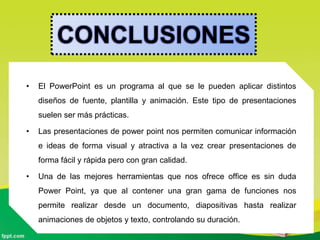 CONCLUSIONES
• El PowerPoint es un programa al que se le pueden aplicar distintos
diseños de fuente, plantilla y animación. Este tipo de presentaciones
suelen ser más prácticas.
• Las presentaciones de power point nos permiten comunicar información
e ideas de forma visual y atractiva a la vez crear presentaciones de
forma fácil y rápida pero con gran calidad.
• Una de las mejores herramientas que nos ofrece office es sin duda
Power Point, ya que al contener una gran gama de funciones nos
permite realizar desde un documento, diapositivas hasta realizar
animaciones de objetos y texto, controlando su duración.
 