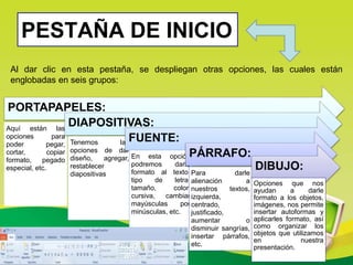 PESTAÑA DE INICIO
Al dar clic en esta pestaña, se despliegan otras opciones, las cuales están
englobadas en seis grupos:
PORTAPAPELES:
Aquí están las
opciones para
poder pegar,
cortar, copiar
formato, pegado
especial, etc.
DIAPOSITIVAS:
Tenemos las
opciones de dar
diseño, agregar,
restablecer
diapositivas
FUENTE:
En esta opción
podremos darle
formato al texto,
tipo de letra,
tamaño, color,
cursiva, cambiar
mayúsculas por
minúsculas, etc.
PÁRRAFO:
Para darle
alienación a
nuestros textos,
izquierda,
centrado,
justificado,
aumentar o
disminuir sangrías,
insertar párrafos,
etc.
DIBUJO:
Opciones que nos
ayudan a darle
formato a los objetos,
imágenes, nos permite
insertar autoformas y
aplicarles formato, así
como organizar los
objetos que utilizamos
en nuestra
presentación.
 