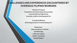 CHALLENGES AND EXPERIENCES ENCOUNTERED BY
OVERSEAS FILIPINOWORKERS
A Research Proposal
Presented to the School Research Committee
Leonardo National High School
Leonardo, Josefina, Zamboanga del Sur
In Partial Fulfillment
Of the Requirements in Practical Research 1
Researchers:
Raymund Steve H. Gamotin
Sarif Manlupig
Leslie Jean Laguna
Janeth L. Gumimod
Venzeth Madrio
 