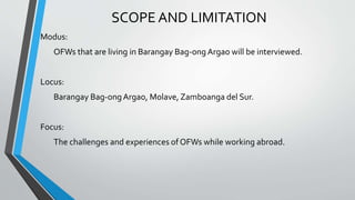 SCOPE AND LIMITATION
Modus:
OFWs that are living in Barangay Bag-ong Argao will be interviewed.
Locus:
Barangay Bag-ongArgao, Molave, Zamboanga del Sur.
Focus:
The challenges and experiences of OFWs while working abroad.
 