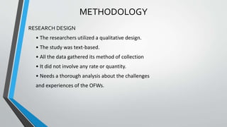 METHODOLOGY
RESEARCH DESIGN
• The researchers utilized a qualitative design.
• The study was text-based.
• All the data gathered its method of collection
• It did not involve any rate or quantity.
• Needs a thorough analysis about the challenges
and experiences of the OFWs.
 