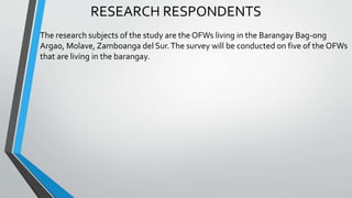 RESEARCH RESPONDENTS
The research subjects of the study are the OFWs living in the Barangay Bag-ong
Argao, Molave, Zamboanga del Sur.The survey will be conducted on five of the OFWs
that are living in the barangay.
 
