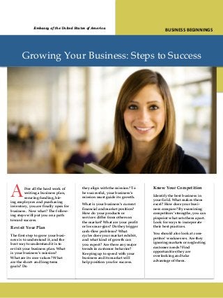 Growing Your Business: Steps to Success
AFter all the hard work of
writing a business plan,
securing funding, hir-
ing employees and purchasing
inventory, you are finally open for
business. Now what? The follow-
ing steps will put you on a path
toward success.
Revisit Your Plan
The first step to grow your busi-
ness is to understand it, and the
best way to understand it is to
revisit your business plan. What
is your business’s mission?
What are its core values? What
are the short- and long-term
goals? Do
they align with the mission? To
be successful, your business’s
mission must guide its growth.
What is your business’s current
financial and market position?
How do your products or
services differ from others on
the market? What are your profit
or loss mar-gins? Do they trigger
cash-flow problems? What
cycles does your market exhibit,
and what kind of growth can
you expect? Are there any major
trends in customer behavior?
Keeping up to speed with your
business and its market will
help position you for success.
Know Your Competition
Identify the best business in
your field. What makes them
excel? How does your busi-
ness compare? By examining
competitors’ strengths, you can
pinpoint what sets them apart.
Look for ways to incorporate
their best practices.
You should also look at com-
petitos’ weaknesses. Are they
ignoring markets or neglecting
customer needs? Find
opportunities they are
overlooking and take
advantage of them.
BUSINESS BEGINNINGSEmbassy of the United States of America
 