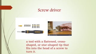 Screw driver
a tool with a flattened, cross-
shaped, or star-shaped tip that
fits into the head of a screw to
turn it.
 