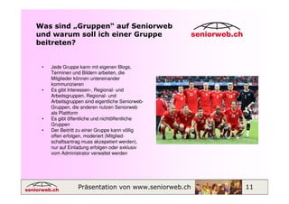 Was sind „Gruppen“ auf Seniorweb
und warum soll ich einer Gruppe
beitreten?


 •   Jede Gruppe kann mit eigenen Blogs,
     Terminen und Bildern arbeiten, die
     Mitglieder können untereinander
     kommunizieren
 •   Es gibt Interessen-, Regional- und
     Arbeitsgruppen. Regional- und
     Arbeitsgruppen sind eigentliche Seniorweb-
     Gruppen, die anderen nutzen Seniorweb
     als Plattform
 •   Es gibt öffentliche und nichtöffentliche
     Gruppen
 •   Der Beitritt zu einer Gruppe kann völlig
     offen erfolgen, moderiert (Mitglied-
     schaftsantrag muss akzepetiert werden),
     nur auf Einladung erfolgen oder exklusiv
     vom Administrator verwaltet werden




                 Präsentation von www.seniorweb.ch   11
 