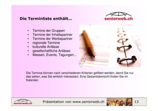 Die Terminliste enthält…


   •   Termine der Gruppen
   •   Termine der Inhaltspartner
   •   Termine der Werbepartner
   •   regionale Termine
   •   kulturelle Anlässe
   •   gesellschaftliche Anlässe
   •   Messen, Events, Tagungen…




  Die Termine können nach verschiedenen Kriterien gefiltert werden, damit Sie nur
  das sehen, was Sie wirklich interessiert. Eine Gesamtübersicht finden Sie im
  Kalender.




              Präsentation von www.seniorweb.ch                                     13
 