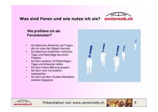 Was sind Foren und wie nutze ich sie?


      Wie profitiere ich als
      Forumsnutzer?

  •     Ich bekomme Antworten auf Fragen,
        die mir unter den Nägeln brennen
  •     Ich bekomme (hoffentlich nützliche)
        Tipps und Ratschläge bei einem
        Problem
  •     Ich kann anderen mit Ratschlägen,
        Tipps und Antworten helfen
  •     Ich kann meine Meinung äussern
  •     Ich kann mich mit anderen
        austauschen
  •     Ich kann auf dem vituellen Marktplatz
        anderen begegnen




                 Präsentation von www.seniorweb.ch   5
 