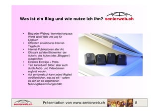 Was ist ein Blog und wie nutze ich ihn?


 •   Blog oder Weblog: Wortmischung aus
     World Wide Web und Log für
     Logbuch
 •   Öffentlich einsehbares Internet-
     Tagebuch
 •   Internet-Publikationen aller Art
 •   Oft stark auf den Blickwinkel der
     Autorin, des Autors (des „Bloggers“)
     ausgerichtet.
 •   Einzelne Einträge = Posts.
 •   Text kann durch Bilder, aber auch
     durch Audio- und Videodateien
     ergänzt werden.
 •   Auf seniorweb.ch kann jedes Mitglied
     veröffentlichen, was es will – sofern
     es sich an die allgemeinen
     Nutzungsbestimmungen hält




                 Präsentation von www.seniorweb.ch   8
 