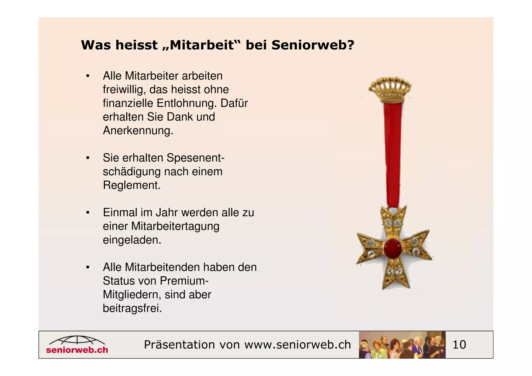 Was heisst „Mitarbeit“ bei Seniorweb?

•   Alle Mitarbeiter arbeiten
    freiwillig, das heisst ohne
    finanzielle Entlohnung. Dafür
    erhalten Sie Dank und
    Anerkennung.

•   Sie erhalten Spesenent-
    schädigung nach einem
    Reglement.

•   Einmal im Jahr werden alle zu
    einer Mitarbeitertagung
    eingeladen.

•   Alle Mitarbeitenden haben den
    Status von Premium-
    Mitgliedern, sind aber
    beitragsfrei.


            Präsentation von www.seniorweb.ch   10
 