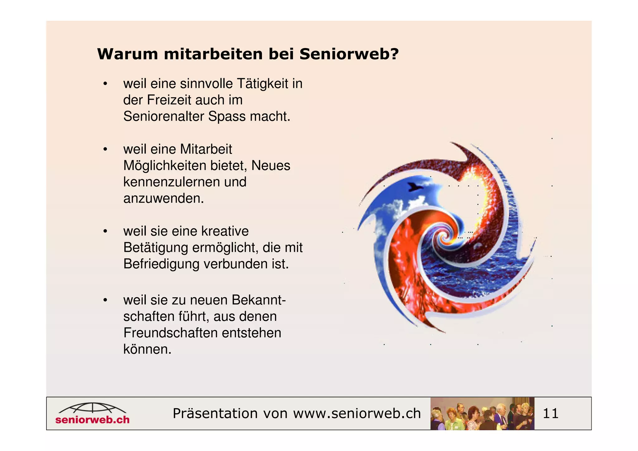 Warum mitarbeiten bei Seniorweb?
•   weil eine sinnvolle Tätigkeit in
    der Freizeit auch im
    Seniorenalter Spass macht.

•   weil eine Mitarbeit
    Möglichkeiten bietet, Neues
    kennenzulernen und
    anzuwenden.

•   weil sie eine kreative
    Betätigung ermöglicht, die mit
    Befriedigung verbunden ist.

•   weil sie zu neuen Bekannt-
    schaften führt, aus denen
    Freundschaften entstehen
    können.



            Präsentation von www.seniorweb.ch   11
 