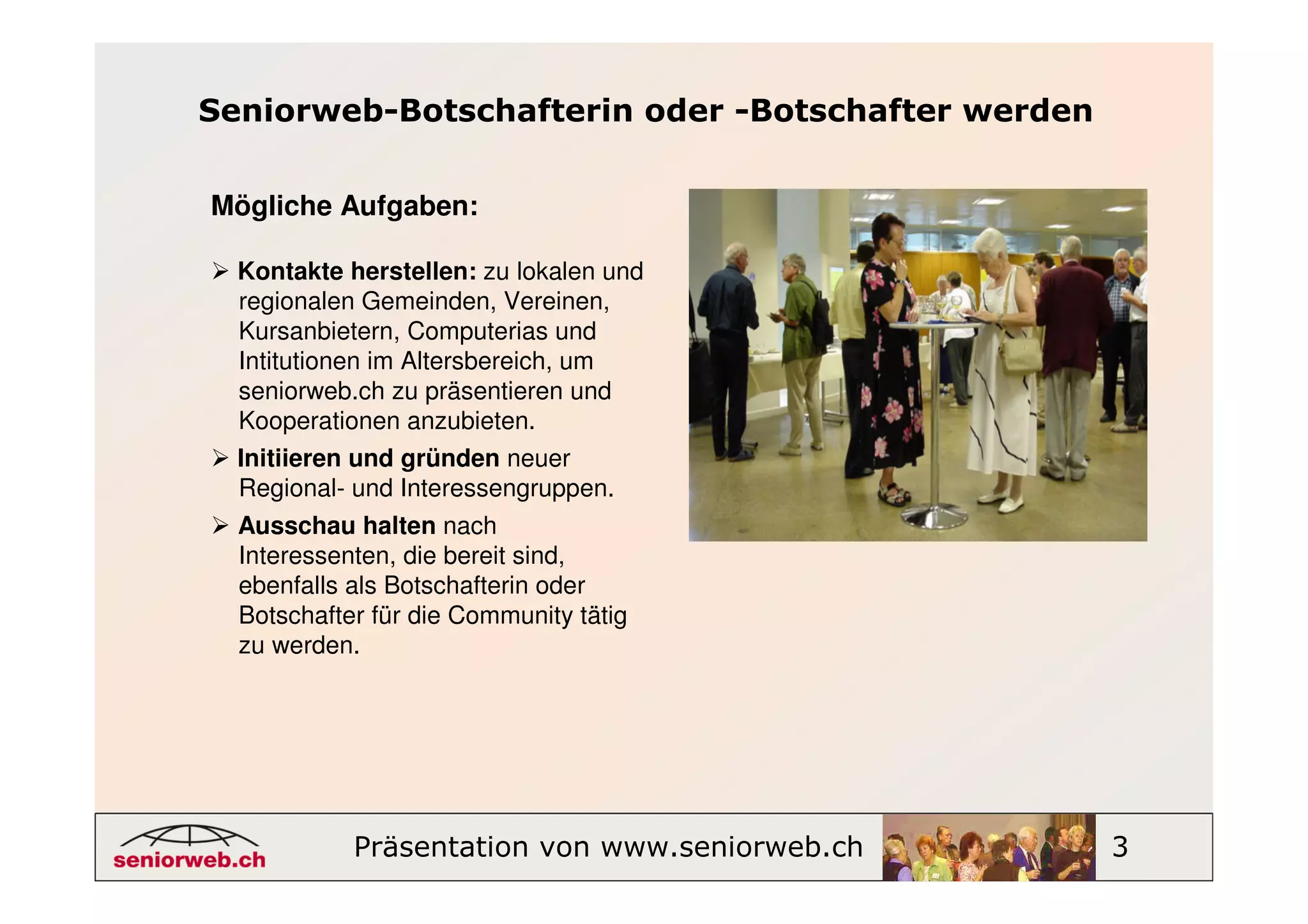 Seniorweb-Botschafterin oder -Botschafter werden


Mögliche Aufgaben:

  Kontakte herstellen: zu lokalen und
  regionalen Gemeinden, Vereinen,
  Kursanbietern, Computerias und
  Intitutionen im Altersbereich, um
  seniorweb.ch zu präsentieren und
  Kooperationen anzubieten.
  Initiieren und gründen neuer
  Regional- und Interessengruppen.
  Ausschau halten nach
  Interessenten, die bereit sind,
  ebenfalls als Botschafterin oder
  Botschafter für die Community tätig
  zu werden.




            Präsentation von www.seniorweb.ch      3
 
