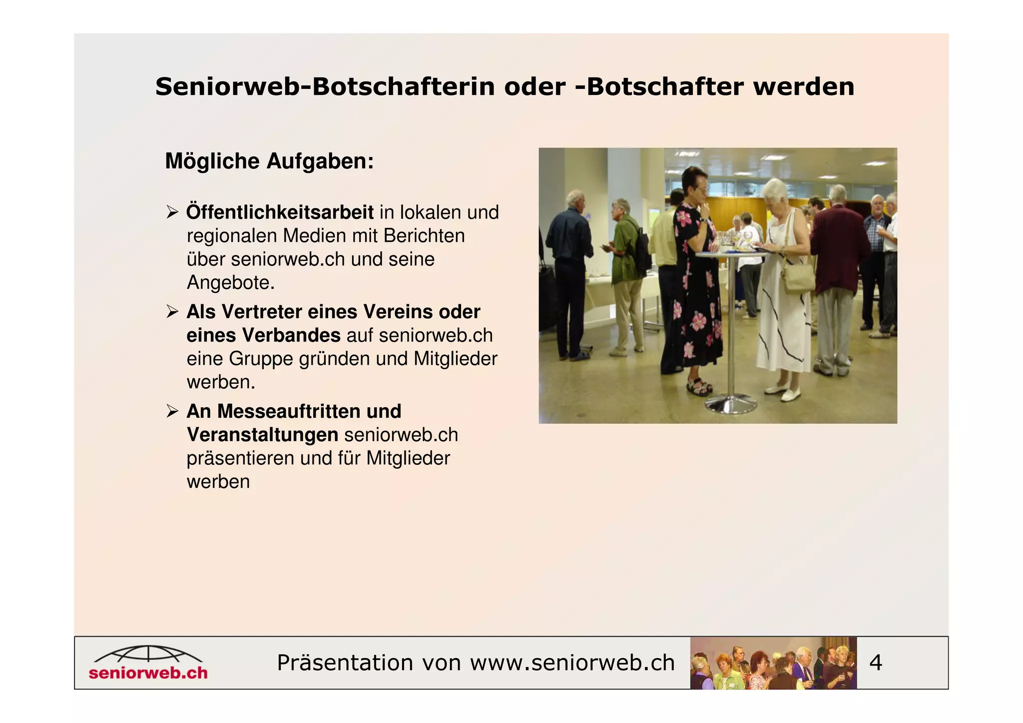 Seniorweb-Botschafterin oder -Botschafter werden


Mögliche Aufgaben:

  Öffentlichkeitsarbeit in lokalen und
  regionalen Medien mit Berichten
  über seniorweb.ch und seine
  Angebote.
  Als Vertreter eines Vereins oder
  eines Verbandes auf seniorweb.ch
  eine Gruppe gründen und Mitglieder
  werben.
  An Messeauftritten und
  Veranstaltungen seniorweb.ch
  präsentieren und für Mitglieder
  werben




            Präsentation von www.seniorweb.ch      4
 