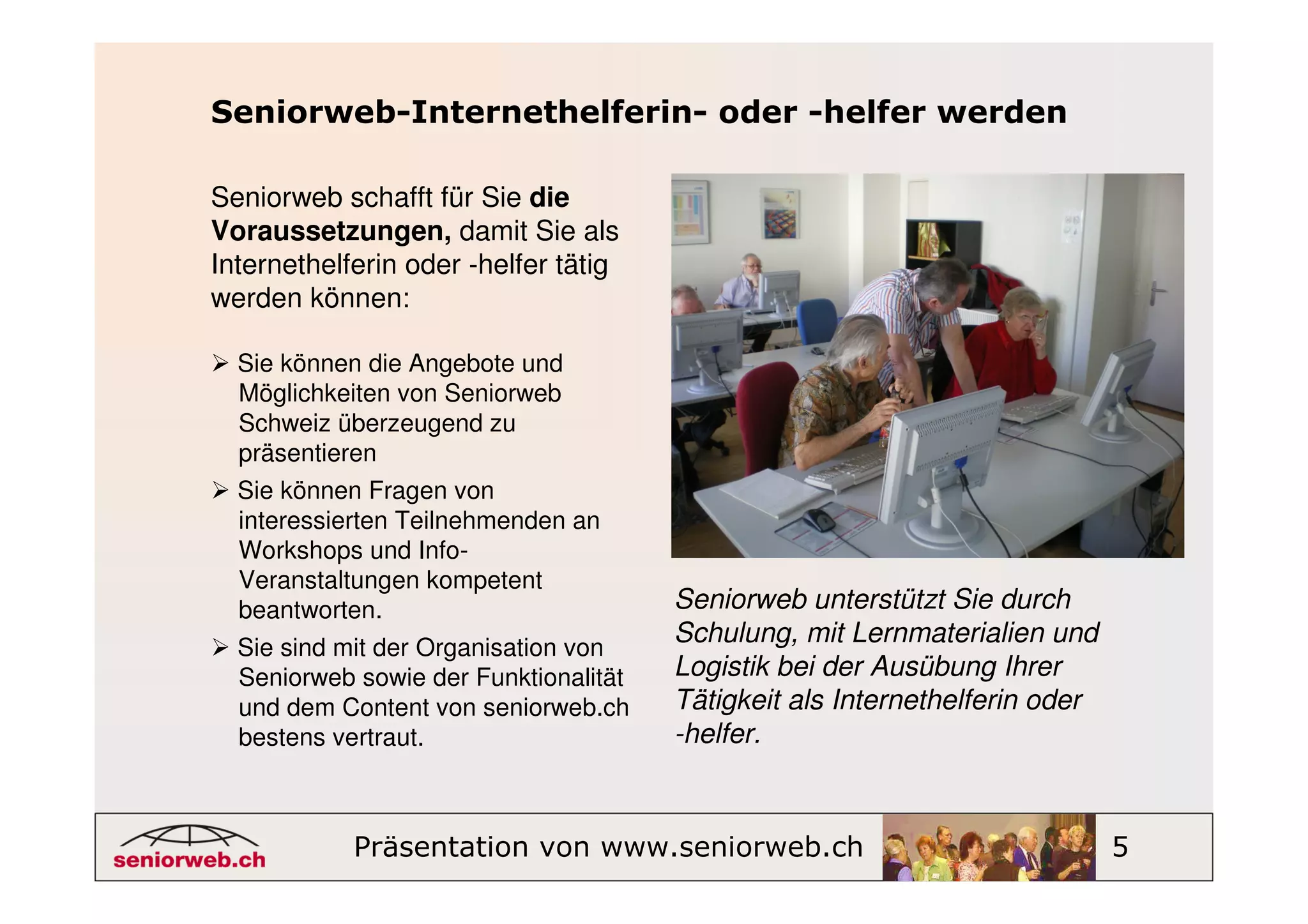 Seniorweb-Internethelferin- oder -helfer werden

Seniorweb schafft für Sie die
Voraussetzungen, damit Sie als
Internethelferin oder -helfer tätig
werden können:

  Sie können die Angebote und
  Möglichkeiten von Seniorweb
  Schweiz überzeugend zu
  präsentieren
  Sie können Fragen von
  interessierten Teilnehmenden an
  Workshops und Info-
  Veranstaltungen kompetent
  beantworten.                         Seniorweb unterstützt Sie durch
  Sie sind mit der Organisation von
                                       Schulung, mit Lernmaterialien und
  Seniorweb sowie der Funktionalität   Logistik bei der Ausübung Ihrer
  und dem Content von seniorweb.ch     Tätigkeit als Internethelferin oder
  bestens vertraut.                    -helfer.



            Präsentation von www.seniorweb.ch                                5
 