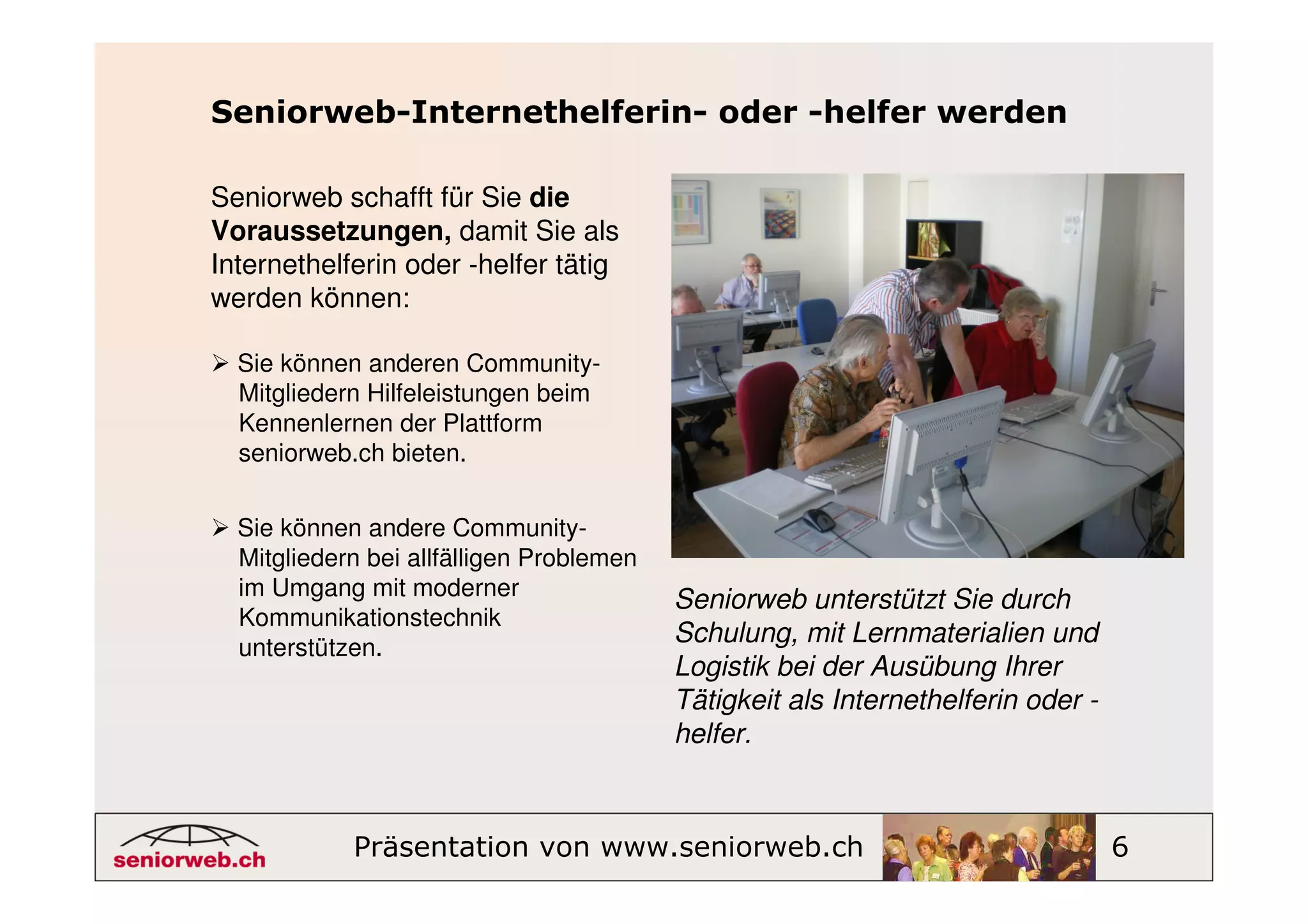 Seniorweb-Internethelferin- oder -helfer werden

Seniorweb schafft für Sie die
Voraussetzungen, damit Sie als
Internethelferin oder -helfer tätig
werden können:

  Sie können anderen Community-
  Mitgliedern Hilfeleistungen beim
  Kennenlernen der Plattform
  seniorweb.ch bieten.


  Sie können andere Community-
  Mitgliedern bei allfälligen Problemen
  im Umgang mit moderner
                                          Seniorweb unterstützt Sie durch
  Kommunikationstechnik
  unterstützen.
                                          Schulung, mit Lernmaterialien und
                                          Logistik bei der Ausübung Ihrer
                                          Tätigkeit als Internethelferin oder -
                                          helfer.



            Präsentation von www.seniorweb.ch                                     6
 