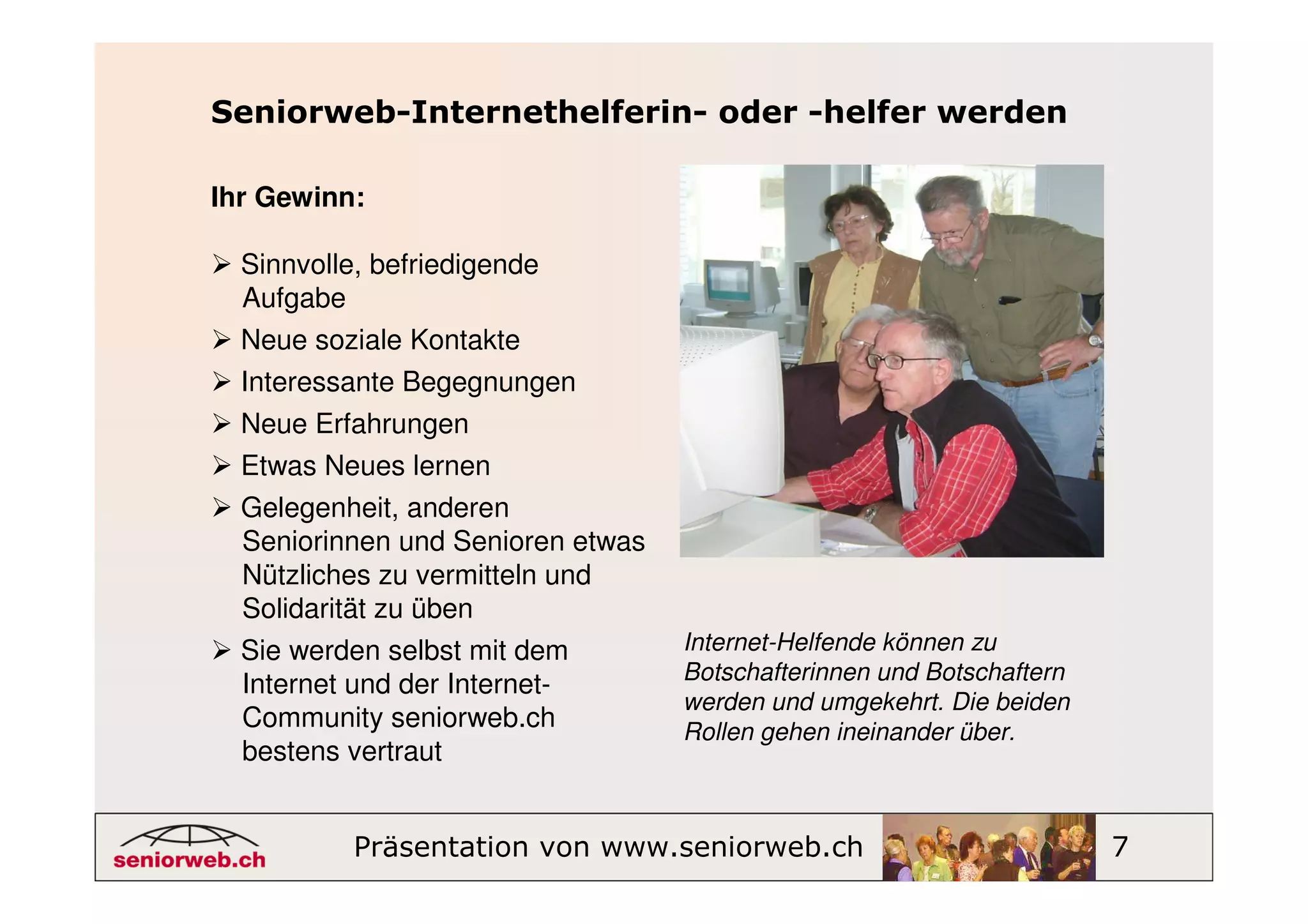 Seniorweb-Internethelferin- oder -helfer werden

Ihr Gewinn:

  Sinnvolle, befriedigende
  Aufgabe
  Neue soziale Kontakte
  Interessante Begegnungen
  Neue Erfahrungen
  Etwas Neues lernen
  Gelegenheit, anderen
  Seniorinnen und Senioren etwas
  Nützliches zu vermitteln und
  Solidarität zu üben
  Sie werden selbst mit dem        Internet-Helfende können zu
                                   Botschafterinnen und Botschaftern
  Internet und der Internet-
                                   werden und umgekehrt. Die beiden
  Community seniorweb.ch           Rollen gehen ineinander über.
  bestens vertraut


          Präsentation von www.seniorweb.ch                            7
 