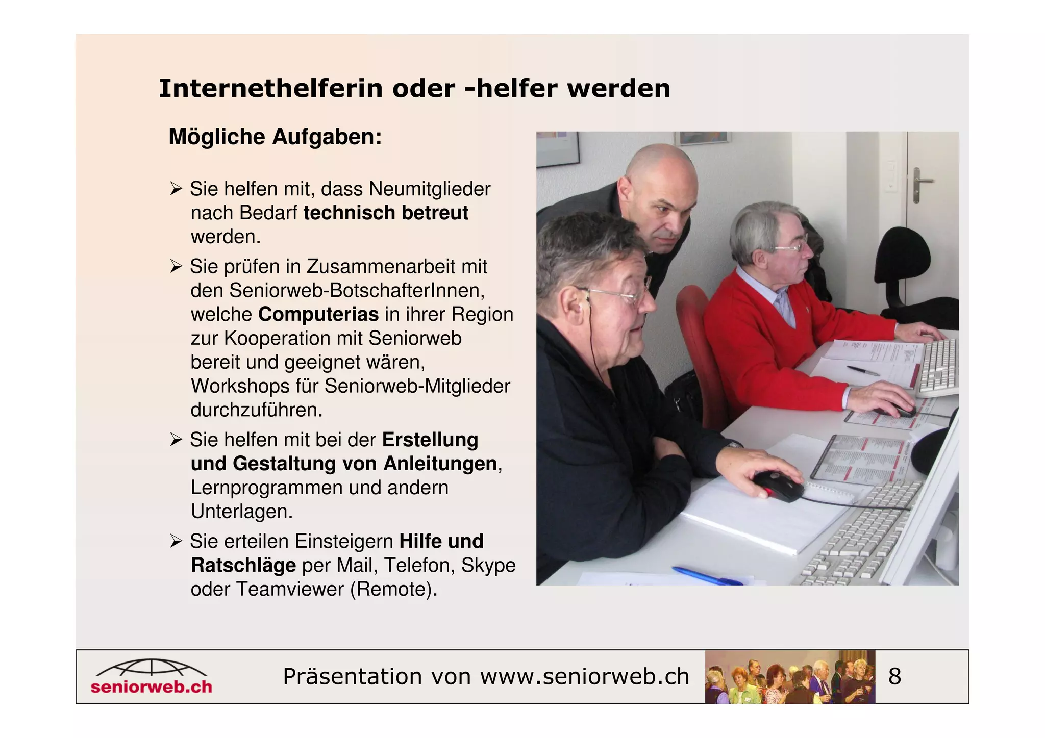 Internethelferin oder -helfer werden
Mögliche Aufgaben:

  Sie helfen mit, dass Neumitglieder
  nach Bedarf technisch betreut
  werden.
  Sie prüfen in Zusammenarbeit mit
  den Seniorweb-BotschafterInnen,
  welche Computerias in ihrer Region
  zur Kooperation mit Seniorweb
  bereit und geeignet wären,
  Workshops für Seniorweb-Mitglieder
  durchzuführen.
  Sie helfen mit bei der Erstellung
  und Gestaltung von Anleitungen,
  Lernprogrammen und andern
  Unterlagen.
  Sie erteilen Einsteigern Hilfe und
  Ratschläge per Mail, Telefon, Skype
  oder Teamviewer (Remote).



            Präsentation von www.seniorweb.ch   8
 