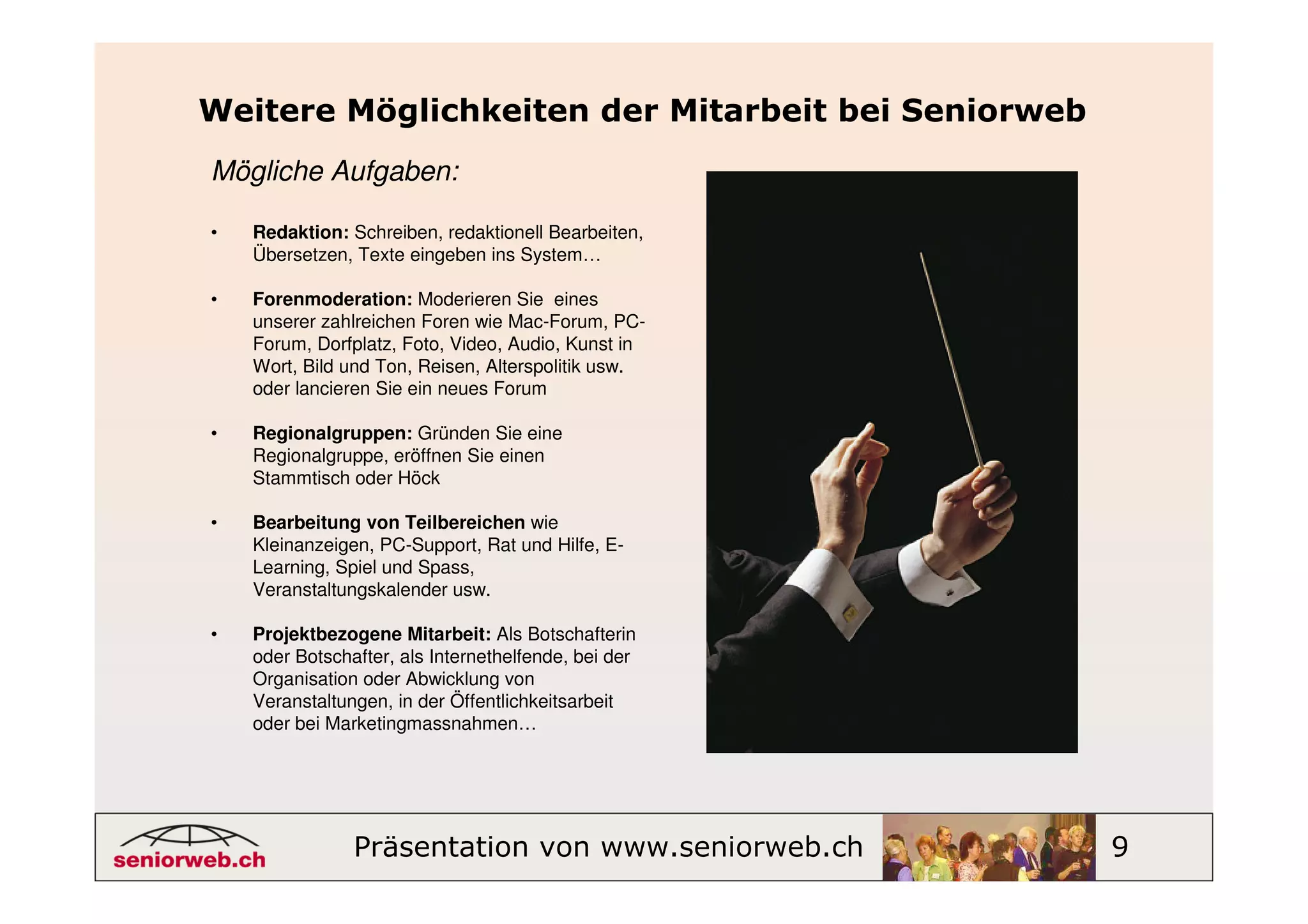 Weitere Möglichkeiten der Mitarbeit bei Seniorweb
Mögliche Aufgaben:

•   Redaktion: Schreiben, redaktionell Bearbeiten,
    Übersetzen, Texte eingeben ins System…

•   Forenmoderation: Moderieren Sie eines
    unserer zahlreichen Foren wie Mac-Forum, PC-
    Forum, Dorfplatz, Foto, Video, Audio, Kunst in
    Wort, Bild und Ton, Reisen, Alterspolitik usw.
    oder lancieren Sie ein neues Forum

•   Regionalgruppen: Gründen Sie eine
    Regionalgruppe, eröffnen Sie einen
    Stammtisch oder Höck

•   Bearbeitung von Teilbereichen wie
    Kleinanzeigen, PC-Support, Rat und Hilfe, E-
    Learning, Spiel und Spass,
    Veranstaltungskalender usw.

•   Projektbezogene Mitarbeit: Als Botschafterin
    oder Botschafter, als Internethelfende, bei der
    Organisation oder Abwicklung von
    Veranstaltungen, in der Öffentlichkeitsarbeit
    oder bei Marketingmassnahmen…




                Präsentation von www.seniorweb.ch     9
 