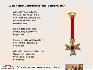 Präsentation von www.seniorweb.ch 10
Was heisst „Mitarbeit“ bei Seniorweb?
• Alle Mitarbeiter arbeiten
freiwillig, das heisst ohne
finanzielle Entlohnung. Dafür
erhalten Sie Dank und
Anerkennung.
• Sie erhalten Spesenent-
schädigung nach einem
Reglement.
• Einmal im Jahr werden alle zu
einer Mitarbeitertagung
eingeladen.
• Alle Mitarbeitenden haben den
Status von Premium-
Mitgliedern, sind aber
beitragsfrei.
 