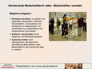 Präsentation von www.seniorweb.ch 3
Seniorweb-Botschafterin oder -Botschafter werden
Mögliche Aufgaben:
 Kontakte herstellen: zu lokalen und
regionalen Gemeinden, Vereinen,
Kursanbietern, Computerias und
Intitutionen im Altersbereich, um
seniorweb.ch zu präsentieren und
Kooperationen anzubieten.
 Initiieren und gründen neuer
Regional- und Interessengruppen.
 Ausschau halten nach
Interessenten, die bereit sind,
ebenfalls als Botschafterin oder
Botschafter für die Community tätig
zu werden.
 