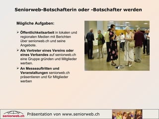 Präsentation von www.seniorweb.ch 4
Seniorweb-Botschafterin oder -Botschafter werden
Mögliche Aufgaben:
 
 Öffentlichkeitsarbeit in lokalen und
    regionalen Medien mit Berichten 
    über seniorweb.ch und seine 
    Angebote.
 Als Vertreter eines Vereins oder
eines Verbandes auf seniorweb.ch 
    eine Gruppe gründen und Mitglieder 
    werben.
 An Messeauftritten und
Veranstaltungen seniorweb.ch 
    präsentieren und für Mitglieder 
    werben
 