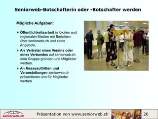 Clubseniorweb.chSeniorweb ermöglicht den Austausch über gemeinsame Interessen, Gruppentreffen, Kontakte unter Gleichgesinnten und die Pflege von Freundschaften, gegenseitige Hilfeleistungen und interaktive Tätigkeiten.Folgen Sie den Einladungen zu Veranstalt-   ungen. Daraus ergeben sich neue Bekannt-   schaften.  Erstellen Sie Ihr Profil zur Kontaktpflege.