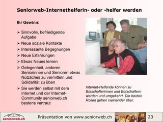 Diensteseniorweb.chSeniorweb vermittelt Dienstleistungen, Rat und Hilfe in allen Lebenslagen, auch in Ihrer Region, kostenlose Experten-Auskünfte zu Gesundheits-, Sport- und Computerfragen.Nutzen Sie Dienstleistungen wie   Partnervermittlung, Immobilienmarkt,   Reise- und Kursangebote, Gesundheits-   Tipps u.v.a. Schalten Sie als Mitglied kostenlos eine   private Kleinanzeige auf Testen Sie Ihre grauen Zellen mit unseren   spielerischen Lernprogrammen Finden Sie die wichtigsten Adressen für   ältere Menschen in Ihrer RegionExperten-Auskunft |Dienstleistungen |Wissen und Lernen |Kleinanzeigen |Präsentation von www.seniorweb.ch                             9