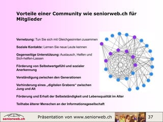 Seniorweb-Botschafterin oder -Botschafter werdenMögliche Aufgaben:  Kontakte herstellen: zu lokalen und    regionalen Gemeinden, Vereinen,     Kursanbietern, Computerias und     Intitutionen im Altersbereich, um     seniorweb.ch zu präsentieren und      Kooperationen anzubieten. Initiieren und gründen neuer     Regional- und Interessengruppen. Ausschau halten nach     Interessenten, die bereit sind,     ebenfalls als Botschafterin oder     Botschafter für die Community tätig     zu werden.Präsentation von www.seniorweb.ch                         19