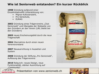 Präsentation von www.seniorweb.ch 2
Wie ist Seniorweb entstanden? Ein kurzer Rückblick
1998 Gründung aufgrund einer
EinzelinitiativeMit Unterstützung von:
• Migros Kulturprozent,
• Pro Senectute,
• EURAG
2002 Gründung eines Trägervereins „Club
Seniorweb“ und Übergabe der Webseite von
den Gründern an den Verein (URL bleibt bei
den Gründern)
2003 neues Erscheinungsbild durch die neue
Trägerschaft
2004 Übernahme durch einen neuen
Vereinsvorstand
2007 Neuausrichtung in Aussehen und
System
2008 Gründung der Stiftung „Pro Seniorweb“,
Auflösung des Trägervereins
2010 Relaunch: neues Design, neue
Funktionalität, stärker Ausrichtung auf
„Community“
 